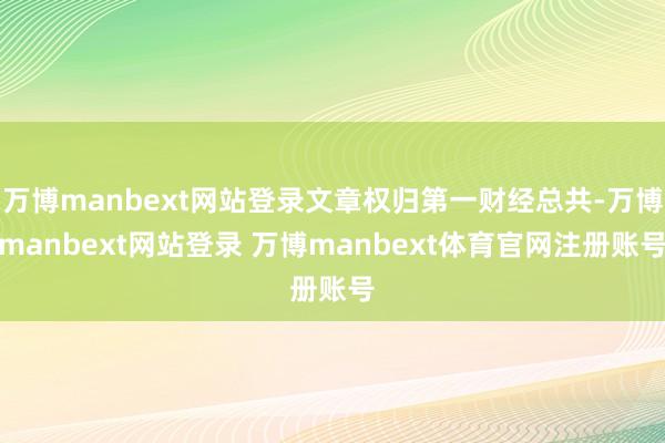万博manbext网站登录文章权归第一财经总共-万博manbext网站登录 万博manbext体育官网注册账号