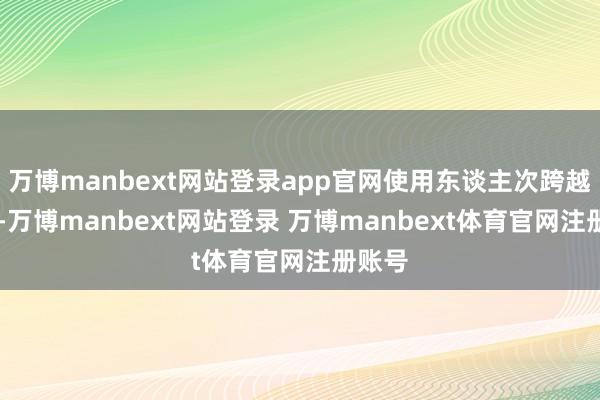 万博manbext网站登录app官网使用东谈主次跨越16万-万博manbext网站登录 万博manbext体育官网注册账号
