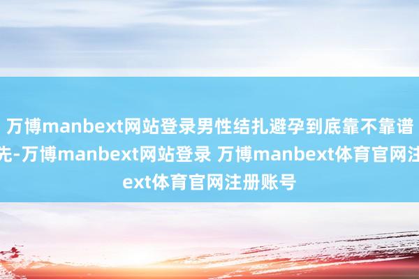 万博manbext网站登录男性结扎避孕到底靠不靠谱呢？领先-万博manbext网站登录 万博manbext体育官网注册账号
