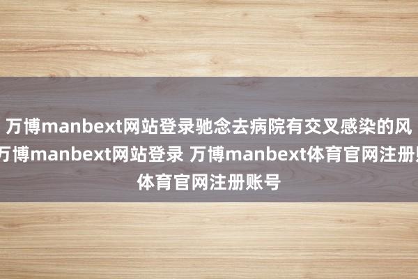 万博manbext网站登录驰念去病院有交叉感染的风险-万博manbext网站登录 万博manbext体育官网注册账号