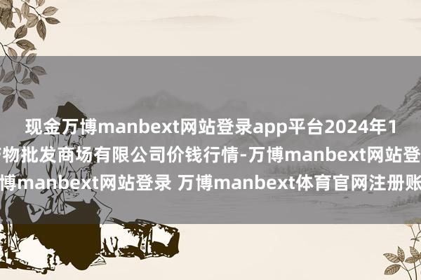 现金万博manbext网站登录app平台2024年12月23日广西新柳邕农产物批发商场有限公司价钱行情-万博manbext网站登录 万博manbext体育官网注册账号