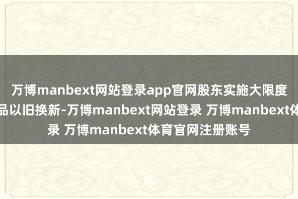 万博manbext网站登录app官网股东实施大限度开荒更新和糜掷品以旧换新-万博manbext网站登录 万博manbext体育官网注册账号