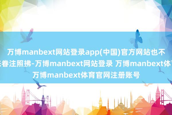 万博manbext网站登录app(中国)官方网站也不知说念该怎样来眷注照拂-万博manbext网站登录 万博manbext体育官网注册账号