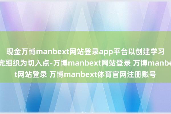 现金万博manbext网站登录app平台以创建学习型、实干型、服务型党组织为切入点-万博manbext网站登录 万博manbext体育官网注册账号