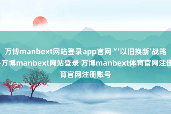万博manbext网站登录app官网“‘以旧换新’战略过劲-万博manbext网站登录 万博manbext体育官网注册账号