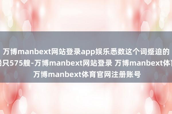万博manbext网站登录app娱乐悉数这个词蹙迫的经过需要千吨船只575艘-万博manbext网站登录 万博manbext体育官网注册账号