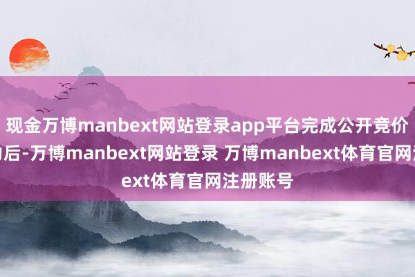现金万博manbext网站登录app平台完成公开竞价评比智力后-万博manbext网站登录 万博manbext体育官网注册账号