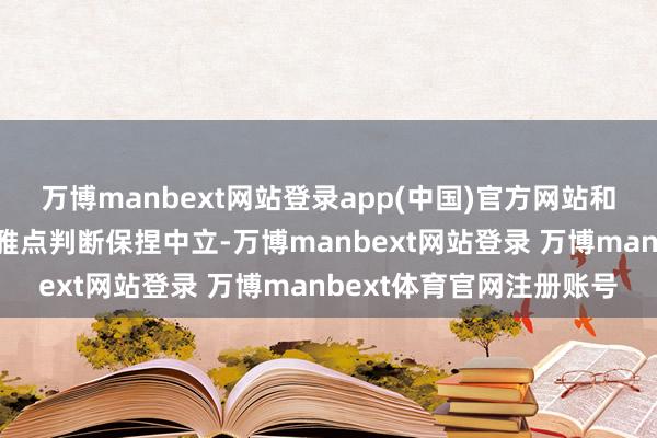 万博manbext网站登录app(中国)官方网站和讯网站对文中发挥、不雅点判断保捏中立-万博manbext网站登录 万博manbext体育官网注册账号