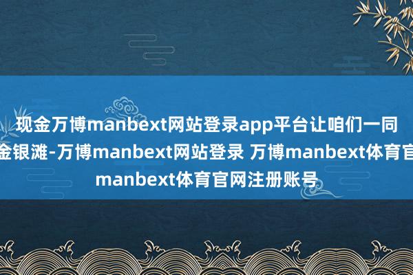 现金万博manbext网站登录app平台让咱们一同来到秀气的金银滩-万博manbext网站登录 万博manbext体育官网注册账号