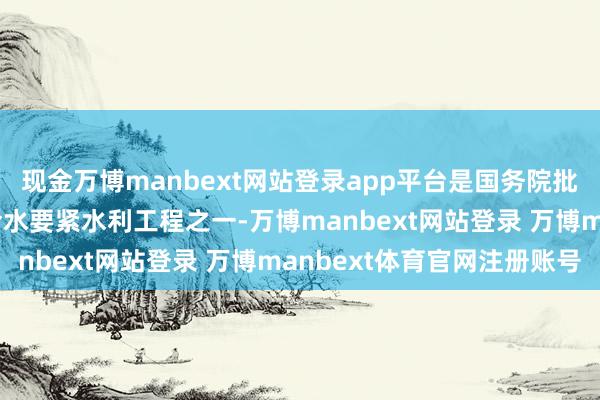 现金万博manbext网站登录app平台是国务院批准实行的172项节水给水要紧水利工程之一-万博manbext网站登录 万博manbext体育官网注册账号