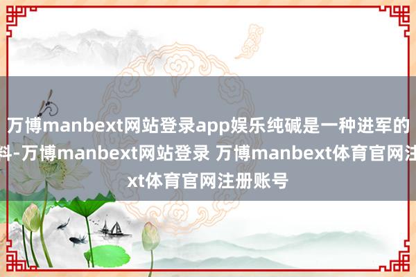 万博manbext网站登录app娱乐纯碱是一种进军的化工原料-万博manbext网站登录 万博manbext体育官网注册账号