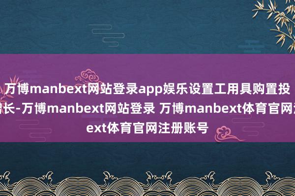万博manbext网站登录app娱乐设置工用具购置投资快速增长-万博manbext网站登录 万博manbext体育官网注册账号