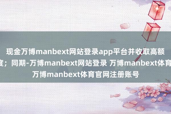 现金万博manbext网站登录app平台并收取高额的“上市”用度；同期-万博manbext网站登录 万博manbext体育官网注册账号