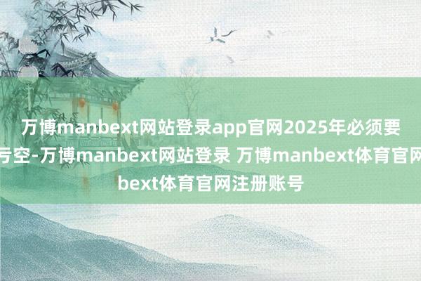 万博manbext网站登录app官网2025年必须要浪漫提高亏空-万博manbext网站登录 万博manbext体育官网注册账号