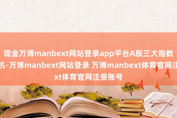 现金万博manbext网站登录app平台A股三大指数触动转机-万博manbext网站登录 万博manbext体育官网注册账号