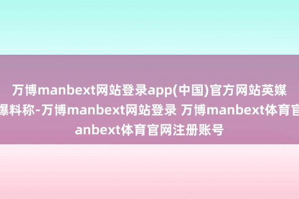 万博manbext网站登录app(中国)官方网站英媒《太阳报》爆料称-万博manbext网站登录 万博manbext体育官网注册账号