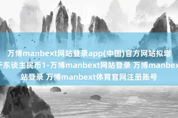 万博manbext网站登录app(中国)官方网站拟增握的金额累计不低于东谈主民币1-万博manbext网站登录 万博manbext体育官网注册账号