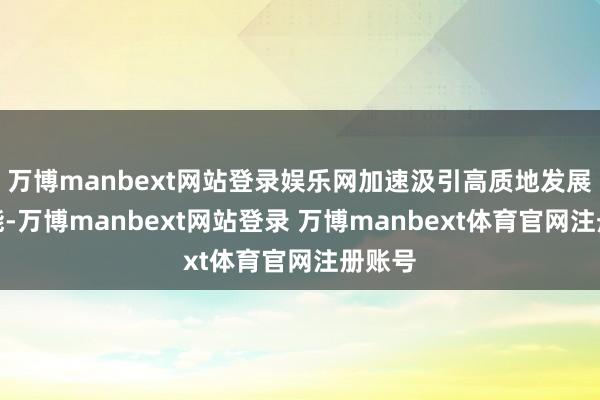 万博manbext网站登录娱乐网加速汲引高质地发展新动能-万博manbext网站登录 万博manbext体育官网注册账号