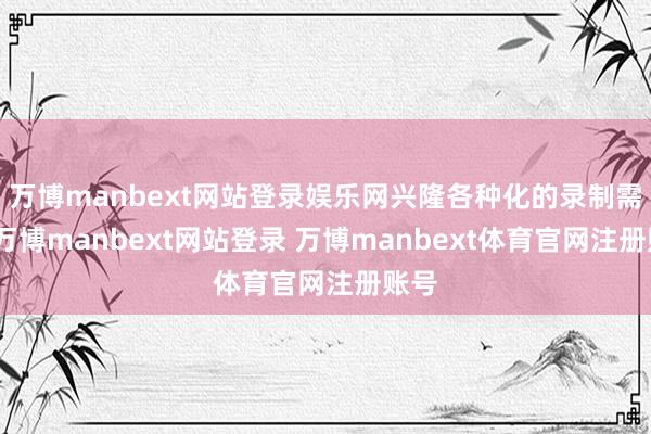 万博manbext网站登录娱乐网兴隆各种化的录制需求-万博manbext网站登录 万博manbext体育官网注册账号