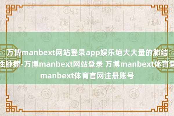 万博manbext网站登录app娱乐绝大大量的肺结节齐不是恶性肿瘤-万博manbext网站登录 万博manbext体育官网注册账号