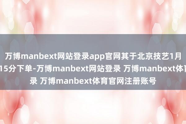 万博manbext网站登录app官网其于北京技艺1月18日上昼10点15分下单-万博manbext网站登录 万博manbext体育官网注册账号