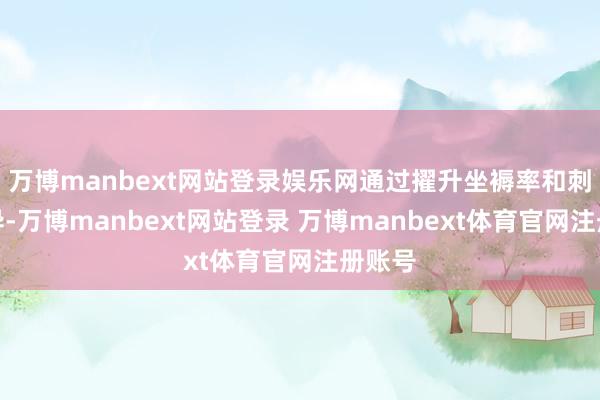 万博manbext网站登录娱乐网通过擢升坐褥率和刺激立异-万博manbext网站登录 万博manbext体育官网注册账号