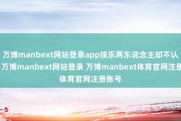 万博manbext网站登录app娱乐两东说念主却不认为然-万博manbext网站登录 万博manbext体育官网注册账号