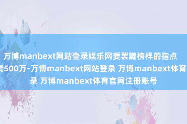 万博manbext网站登录娱乐网要罢黜榜样的指点        《一选贬责500万-万博manbext网站登录 万博manbext体育官网注册账号