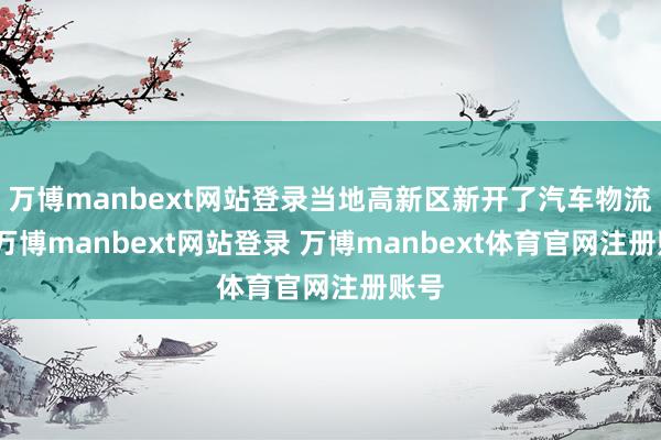 万博manbext网站登录当地高新区新开了汽车物流园-万博manbext网站登录 万博manbext体育官网注册账号