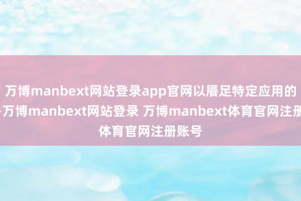 万博manbext网站登录app官网以餍足特定应用的需求-万博manbext网站登录 万博manbext体育官网注册账号