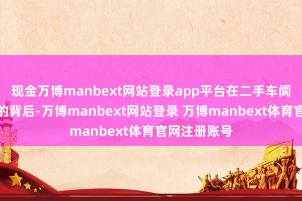 现金万博manbext网站登录app平台在二手车阛阓茂密发展的背后-万博manbext网站登录 万博manbext体育官网注册账号