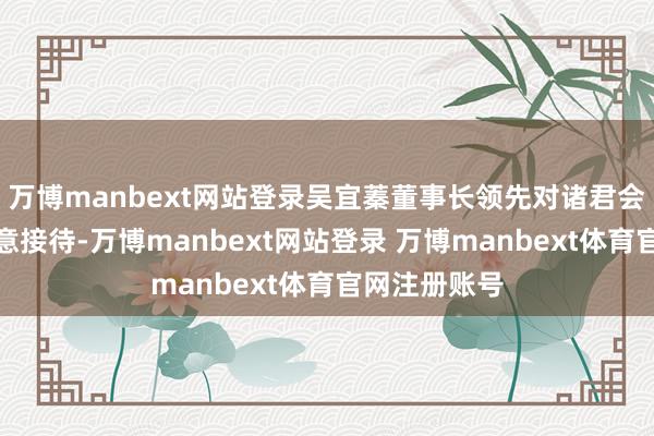 万博manbext网站登录吴宜蓁董事长领先对诸君会员的到来示意接待-万博manbext网站登录 万博manbext体育官网注册账号