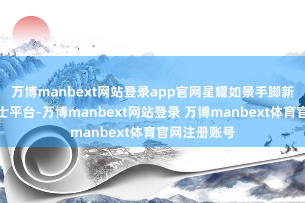 万博manbext网站登录app官网星耀如景手脚新一代金钱护士平台-万博manbext网站登录 万博manbext体育官网注册账号