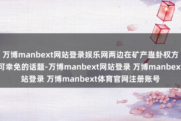 万博manbext网站登录娱乐网两边在矿产蛊卦权方面的契约成为了不可幸免的话题-万博manbext网站登录 万博manbext体育官网注册账号