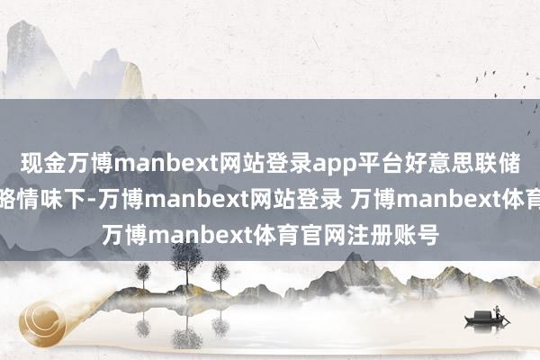 现金万博manbext网站登录app平台好意思联储哈克暗示在概略情味下-万博manbext网站登录 万博manbext体育官网注册账号
