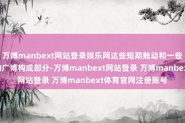 万博manbext网站登录娱乐网这些短期触动和一些赢利了结仅仅周期的广博构成部分-万博manbext网站登录 万博manbext体育官网注册账号