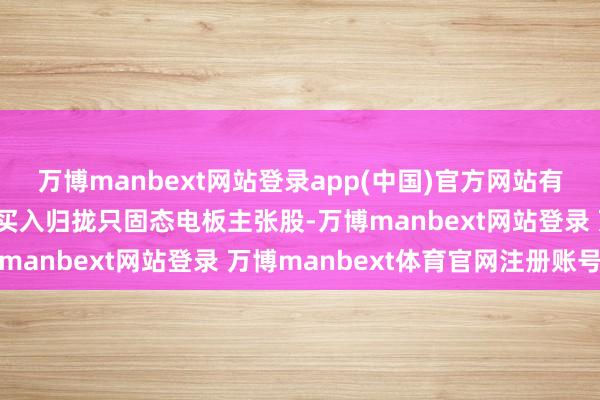 万博manbext网站登录app(中国)官方网站有多只基金同期扎堆重仓买入归拢只固态电板主张股-万博manbext网站登录 万博manbext体育官网注册账号
