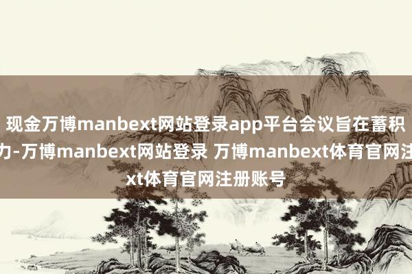现金万博manbext网站登录app平台会议旨在蓄积各方之力-万博manbext网站登录 万博manbext体育官网注册账号