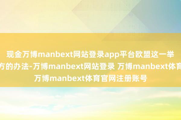 现金万博manbext网站登录app平台欧盟这一举措或许也有我方的办法-万博manbext网站登录 万博manbext体育官网注册账号
