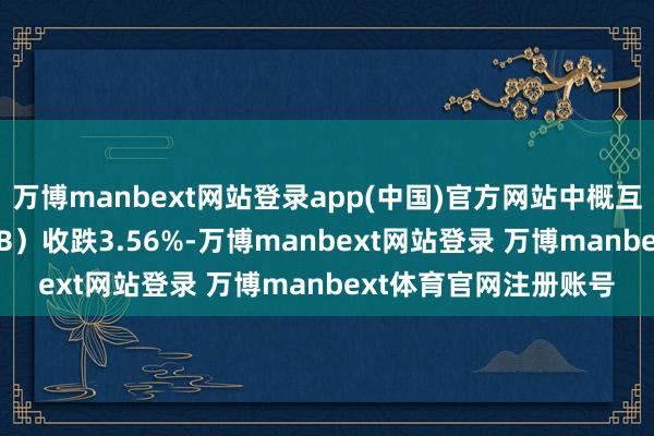 万博manbext网站登录app(中国)官方网站中概互联网指数ETF（KWEB）收跌3.56%-万博manbext网站登录 万博manbext体育官网注册账号