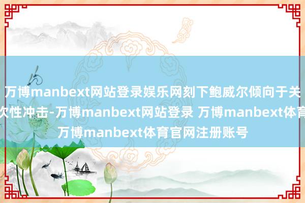 万博manbext网站登录娱乐网刻下鲍威尔倾向于关税对物价是一次性冲击-万博manbext网站登录 万博manbext体育官网注册账号