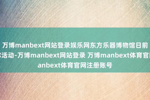 万博manbext网站登录娱乐网东方乐器博物馆日前还推出相称活动-万博manbext网站登录 万博manbext体育官网注册账号