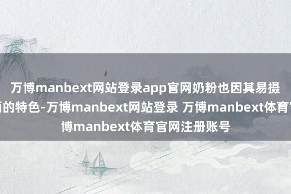 万博manbext网站登录app官网奶粉也因其易摄取、养分全面的特色-万博manbext网站登录 万博manbext体育官网注册账号