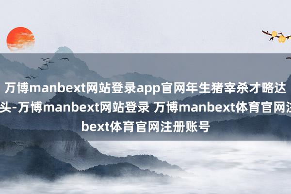万博manbext网站登录app官网年生猪宰杀才略达1500万头-万博manbext网站登录 万博manbext体育官网注册账号