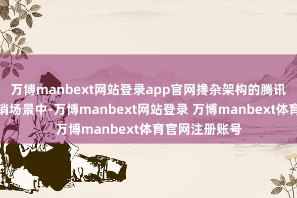 万博manbext网站登录app官网搀杂架构的腾讯会议在金融营销场景中-万博manbext网站登录 万博manbext体育官网注册账号