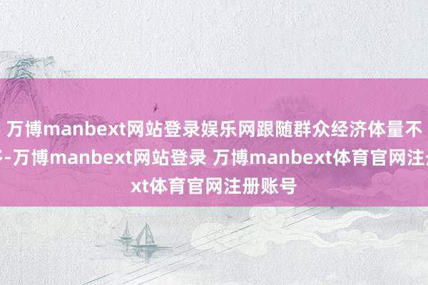 万博manbext网站登录娱乐网跟随群众经济体量不停加多-万博manbext网站登录 万博manbext体育官网注册账号