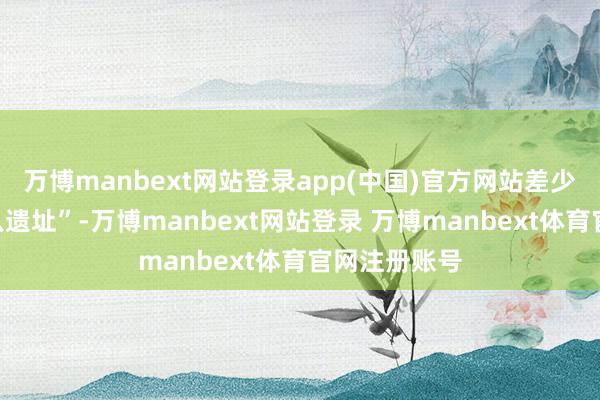 万博manbext网站登录app(中国)官方网站差少许献艺“黑八遗址”-万博manbext网站登录 万博manbext体育官网注册账号