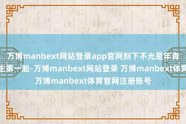 万博manbext网站登录app官网刻下不光是年青东说念主不想生第一胎-万博manbext网站登录 万博manbext体育官网注册账号