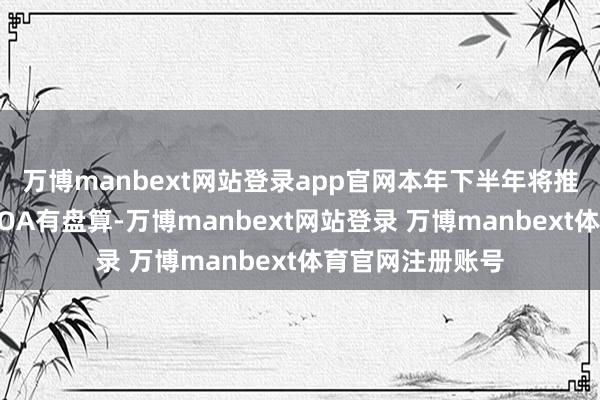 万博manbext网站登录app官网本年下半年将推出自研的城市NOA有盘算-万博manbext网站登录 万博manbext体育官网注册账号