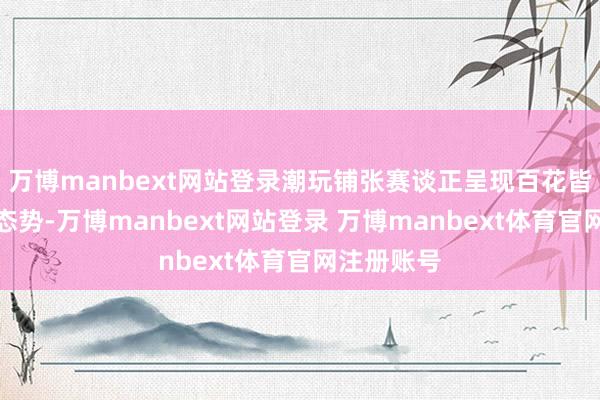 万博manbext网站登录潮玩铺张赛谈正呈现百花皆放的发展态势-万博manbext网站登录 万博manbext体育官网注册账号